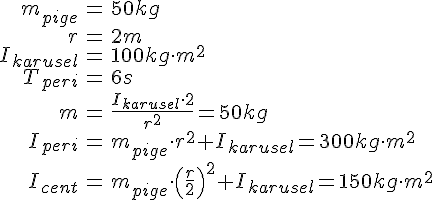 LaTex: \begin{eqnarray} m_{pige} &=& 50 kg\\ r &=& 2m\\ I_{karusel} &=& 100 kg\cdot m^2\\ T_{peri} &=& 6 s\\ m &=& \frac{I_{karusel}\cdot 2}{r^2} = 50 kg\\ I_{peri} &=& m_{pige}\cdot r^2 + I_{karusel} = 300 kg\cdot m^2\\ I_{cent} &=& m_{pige}\cdot \left(\frac{r}{2}\right)^2 + I_{karusel} = 150 kg\cdot m^2\\ \end{eqnarray}