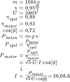 LaTex: \begin{eqnarray} m &=& 150 kg\\ v &=& 0,95 \frac{m}{s}\\ U &=& 380 V\\ \eta_{spil} &=& 0,88\\ \eta_{motor} &=& 0,93\\ cos(\phi) &=& 0,72\\ P_{beton} &=& m \cdot g\cdot v\\ P_{spil} &=& \frac{P_{beton}}{\eta_{spil}}\\ P_{motor} &=& \frac{P_{spil}}{\eta_{motor}}\\ &=& \sqrt{3}\cdot U \cdot I \cdot cos(\phi)\\ &\downarrow &\\ I &=& \frac{P_{motor}}{\sqrt{3}\cdot U\cdot cos(\phi)} = 36,08 A\\ \end{eqnarray}