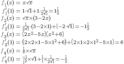LaTex: \begin{eqnarray}  f_1 (x) &=& x\sqrt x  \\   f_1 '(1) &=& 1 \cdot \sqrt 1  + 1 \cdot \frac{1}{{2\sqrt 1 }} = 1\frac{1}{2} \\   f_2 (x) &=& \sqrt x  \times (3 - 2x) \\  f_2 '(1) &=& \frac{1}{{2\sqrt 1 }} \cdot (3 - 2 \times 1) + \left( { - 2 \cdot \sqrt 1 } \right) =  - 1\frac{1}{2} \\    f_3 (x) &=& \left( {2x^2  - 5x} \right)\left( {x^2  + 6} \right) \\   f_3 '(1) &=& \left( {2 \times 2 \times 1 - 5 \times 1^2  + 6} \right) + \left( {2 \times 1 \times 2 \times 1^2  - 5 \times 1} \right) = 6 \\   f_4 (x) &=& \frac{1}{x} \times \sqrt x  \\   f_4 '(1) &=& \frac{{ - 1}}{{1^2 }} \times \sqrt 1  + \frac{1}{1} \times \frac{1}{{2\sqrt 1 }} =  - \frac{1}{2} \\  \end{eqnarray}