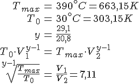 LaTex: \begin{eqnarray} T_{max} &=& 390^\circ C = 663,15 K\\ T_0 &=& 30^\circ C = 303,15 K\\ y &=& \frac{29,1}{20,8}\\ T_0 \cdot V_1^{y-1} &=& T_{max} \cdot V_2^{y-1}\\ \sqrt[y-1]{\frac{T_{max}}{T_0}} &=& \frac{V_1}{V_2} = 7,11\\ \end{eqnarray}