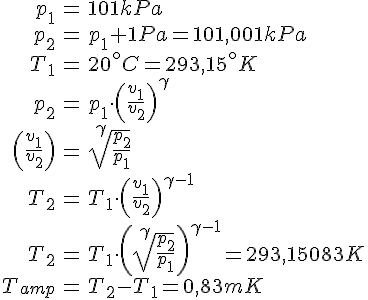 LaTex: \begin{eqnarray} p_1 &=& 101kPa\\ p_2 &=& p_1 + 1 Pa = 101,001 kPa\\ T_1 &=& 20^\circ C = 293,15^\circ K\\ p_2 &=& p_1 \cdot \left( \frac{v_1}{v_2} \right)^\gamma\\ \left( \frac{v_1}{v_2} \right) &=& \sqrt[\gamma]{\frac{p_2}{p_1}}\\ T_2 &=& T_1 \cdot \left( \frac{v_1}{v_2} \right)^{\gamma-1}\\ T_2 &=& T_1 \cdot \left( \sqrt[\gamma]{\frac{p_2}{p_1}} \right)^{\gamma-1} = 293,15083 K\\ T_{amp} &=& T_2 -T_1 = 0,83 mK\\ \end{eqnarray}