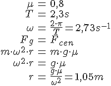 LaTex: \begin{eqnarray} \mu &=& 0,8\\ T &=& 2,3s\\ \omega &=& \frac{2\cdot\pi}{T} = 2,73 s^{-1}\\ F_g &=& F_{cen}\\ m\cdot \omega^2\cdot r &=& m\cdot g\cdot \mu\\ \omega^2\cdot r &=& g\cdot \mu\\ r &=& \frac{g\cdot \mu}{\omega^2} = 1,05m\\ \end{eqnarray}