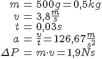 LaTex: \begin{eqnarray} m &=& 500g = 0,5kg\\ v &=& 3,8 \frac{m}{s}\\ t &=& 0,03 s\\ a &=& \frac{v}{t} = 126,67 \frac{m}{s^2}\\ \Delta P &=& m\cdot v = 1,9 Ns\\ \end{eqnarray}