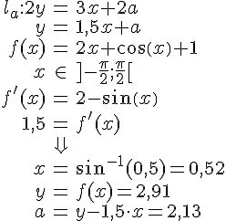 LaTex: \begin{eqnarray} l_a:2y&=&3x+2a\\ y&=&1,5x+a\\ f(x)&=&2x+cos(x)+1\\ x&\in& ]-\frac{\pi}{2};\frac{\pi}{2}[\\ f'(x)&=&2-sin(x)\\ 1,5 &=& f'(x)\\ &\Downarrow&\\ x&=& sin^{-1}(0,5)=0,52\\ y&=&f(x)=2,91\\ a&=&y-1,5\cdot x=2,13 \end{eqnarray}
