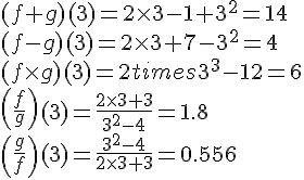 LaTex: \begin{array}{l} (f + g)(3) = 2 \times 3 - 1 + 3^2  = 14 \\  (f - g)(3) = 2 \times 3 + 7 - 3^2  = 4 \\  (f \times g)(3) = 2 times 3^3  - 12 = 6 \\  \left( {\frac{f}{g}} \right)(3) = \frac{{2 \times 3 + 3}}{{3^2  - 4}} = 1.8 \\  \left( {\frac{g}{f}} \right)(3) = \frac{{3^2  - 4}}{{2 \times 3 + 3}} = 0.556 \\  \end{array}