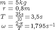 LaTex: \begin{eqnarray} m &=& 5 kg\\ r &=& 0,8m\\ T &=& \frac{35s}{10} = 3,5 s\\ \omega &=& \frac{2\cdot\pi}{T} = 1,795 s^{-1} \end{eqnarray}