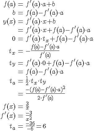 LaTex: \begin{eqnarray} f(a) &=& f'(a)\cdot a + b\\ b &=& f(a)-f'(a)\cdot a\\  y(x) &=& f'(a)\cdot x + b\\  &=& f'(a)\cdot x + f(a)-f'(a)\cdot a\\  0 &=& f'(a)\cdot t_x + f(a)-f'(a)\cdot a\\ t_x &=& -\frac{f(a)-f'(a)\cdot a}{f'(a)}\\ t_y &=& f'(a)\cdot 0 + f(a)-f'(a)\cdot a\\  &=& f(a)-f'(a)\cdot a\\  t_a &=& \frac{1}{2}\cdot t_x\cdot t_y\\  &=& \frac{-(f(a)-f'(a)\cdot a)^2}{2\cdot f'(a)}\\  f(x) &=& \frac{3}{x}\\ f'(x) &=& \frac{-3}{x^2}\\  t_a &=& \frac{-36}{-6} = 6\\  \end{eqnarray}