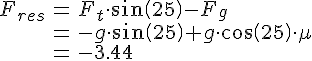 LaTex: \begin{eqnarray} F_{res} &=& F_t\cdot sin(25) - F_g\\ &=& -g\cdot sin(25)+ g\cdot cos(25) \cdot \mu\\ &=& -3.44\\ \end{eqnarray}