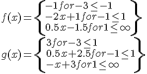 LaTex: \begin{array}{l}  f(x) = \left\{ \begin{array}{l}   - 1for - 3 \le  - 1 \\    - 2x + 1for - 1 \le 1 \\   0.5x - 1.5for1 \le \infty  \\   \end{array} \right\} \\   g(x) = \left\{ \begin{array}{l}  3for - 3 \le 1 \\   0.5x + 2.5for - 1 \le 1 \\    - x + 3for1 \le \infty  \\   \end{array} \right\} \\   \end{array}