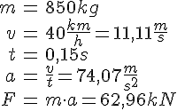 LaTex: \begin{eqnarray} m &=& 850 kg\\ v &=& 40 \frac{km}{h} = 11,11\frac{m}{s}\\ t &=& 0,15 s\\ a &=& \frac{v}{t} = 74,07 \frac{m}{s^2}\\ F &=& m\cdot a = 62,96 kN\\ \end{eqnarray}