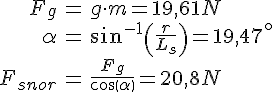 LaTex: \begin{eqnarray} F_g &=& g\cdot m = 19,61 N\\ \alpha &=& sin^{-1}\left(\frac{r}{L_s}\right) = 19,47^\circ\\ F_{snor} &=& \frac{F_g}{cos(\alpha)} = 20,8 N\\ \end{eqnarray}