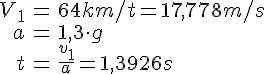 LaTex: \begin{eqnarray} V_1&=&64km/t=17,778m/s\\ a&=&1,3\cdot g\\ t&=&\frac{v_1}{a}=1,3926s \end{eqnarray}