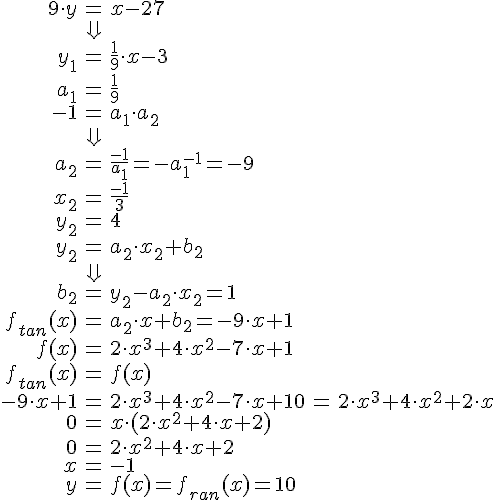 LaTex: \begin{eqnarray} 9\cdot y &=& x-27\\ &\Downarrow&\\ y_1 &=& \frac{1}{9}\cdot x - 3\\ a_1 &=& \frac{1}{9}\\ -1 &=& a_1\cdot a_2\\ &\Downarrow&\\ a_2 &=& \frac{-1}{a_1} = -a_1^{-1} = -9\\ x_2 &=& \frac{-1}{3}\\ y_2 &=& 4\\ y_2 &=& a_2\cdot x_2 + b_2\\ &\Downarrow&\\ b_2 &=& y_2-a_2\cdot x_2 = 1\\ f_{tan}(x) &=& a_2\cdot x +b_2 = -9\cdot x + 1\\ f(x) &=& 2\cdot x^3+4\cdot x^2-7\cdot x+1\\ f_{tan}(x) &=& f(x)\\ -9\cdot x + 1 &=& 2\cdot x^3+4\cdot x^2-7\cdot x+1 0 &=& 2\cdot x^3+4\cdot x^2+2\cdot x\\ 0 &=& x\cdot(2\cdot x^2+4\cdot x+2)\\ 0 &=& 2\cdot x^2+4\cdot x+2\\ x &=& -1\\ y &=& f(x) = f_{ran}(x) = 10\\ \end{eqnarray}