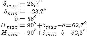 LaTex: \begin{eqnarray} \delta_{max} &=& 28,7^\circ\\ \delta_{min} &=& -28,7^\circ\\ b &=& 56^\circ\\ H_{max} &=& 90^\circ+\delta_{max}-b = 62,7^\circ\\ H_{min} &=& 90^\circ+\delta_{min}-b = 52,3^\circ \end{eqnarray}