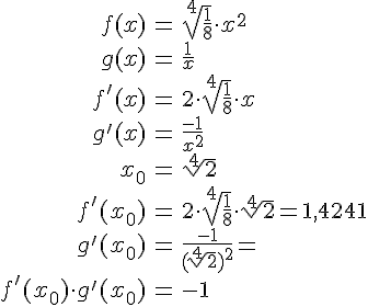 LaTex: \begin{eqnarray} f(x) &=& \sqrt[4]{\frac{1}{8}}\cdot x^2\\ g(x) &=& \frac{1}{x}\\ f'(x) &=& 2\cdot \sqrt[4]{\frac{1}{8}} \cdot x\\ g'(x) &=& \frac{-1}{x^2}\\ x_0 &=& \sqrt[4]{2}\\ f'(x_0) &=& 2\cdot \sqrt[4]{\frac{1}{8}} \cdot \sqrt[4]{2} = 1,4241\\ g'(x_0) &=& \frac{-1}{(\sqrt[4]{2})^2} = \\ f'(x_0) \cdot g'(x_0) &=& -1\\ \end{eqnarray}