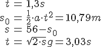 LaTex: \begin{eqnarray} t &=& 1,3s\\ s_0 &=& \frac{1}{2} \cdot a\cdot t^2  = 10,79 m\\ s &=& 56- s_0\\ t &=& \sqrt{2\cdot s}{g} = 3,03s \end{eqnarray}