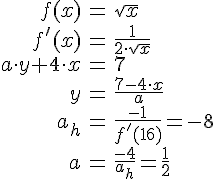 LaTex: \begin{eqnarray} f(x) &=& \sqrt{x}\\ f'(x) &=& \frac{1}{2\cdot \sqrt{x}}\\ a\cdot y +4\cdot x &=& 7\\ y &=& \frac{7-4\cdot x}{a}\\ a_h &=& \frac{-1}{f'(16)} = -8\\ a &=& \frac{-4}{a_h} = \frac{1}{2} \end{eqnarray}