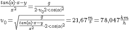 LaTex: \frac{tan(  \alpha  ) \cdot x-y}{x^{2} } = \frac{g}{2 \cdot v_{0} 2 \cdot cos(  \alpha  )^{2} } \\  v_{0} = \sqrt{\frac{g}{\frac{tan(  \alpha  ) \cdot x-y}{x^{2} } \cdot 2 \cdot cos(  \alpha  )^{2} }}=21,67\frac{m}{s}=78,047\frac{km}{h} \\