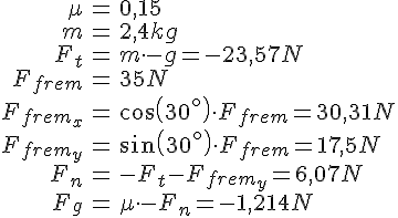 LaTex: \begin{eqnarray} \mu &=& 0,15\\ m &=& 2,4 kg\\ F_t &=& m\cdot -g = -23,57 N\\ F_{frem} &=& 35 N\\ F_{frem_x} &=& cos(30^{\circ})\cdot F_{frem} = 30,31 N\\ F_{frem_y} &=& sin(30^{\circ})\cdot F_{frem} = 17,5 N\\ F_n &=& -F_t-F_{frem_y} = 6,07 N\\ F_g &=& \mu\cdot -F_n = -1,214 N\\ \end{eqnarray}
