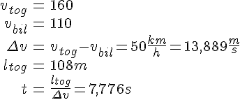 LaTex: \begin{eqnarray} v_{tog} &=& 160\\ v_{bil} &=& 110\\ \Delta v &=& v_{tog}- v_{bil} = 50 \frac{km}{h} = 13,889 \frac{m}{s}\\ l_{tog} &=& 108 m\\ t &=& \frac{l_{tog}}{\Delta v} = 7,776 s\\ \end{eqnarray}