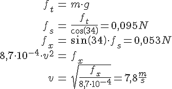 LaTex: \begin{eqnarray} f_t &=& m\cdot g\\ f_s &=& \frac{f_t}{cos(34)} = 0,095 N\\ f_x &=& sin(34)\cdot f_s = 0,053N\\ 8,7 \cdot 10^{-4} \cdot v^2 &=& f_x\\ v &=& \sqrt{\frac{f_x}{8,7 \cdot 10^{-4}}} = 7,8 \frac{m}{s} \end{eqnarray}
