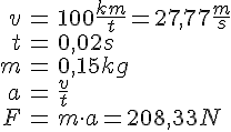 LaTex: \begin{eqnarray} v &=& 100 \frac{km}{t} = 27,77 \frac{m}{s}\\ t &=& 0,02 s\\ m &=& 0,15 kg\\ a &=& \frac{v}{t}\\ F &=& m\cdot a = 208,33 N\\ \end{eqnarray}