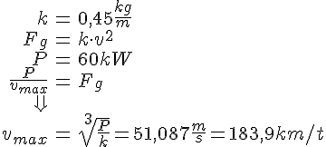 LaTex: \begin{eqnarray} k &=& 0,45\frac{kg}{m}\\ F_g &=& k\cdot v^2\\ P &=& 60kW\\ \frac{P}{v_{max}} &=& F_g\\ \Downarrow\\ v_{max} &=& \sqrt[3]{\frac{P}{k}} = 51,087\frac{m}{s} = 183,9km/t \end{eqnarray}
