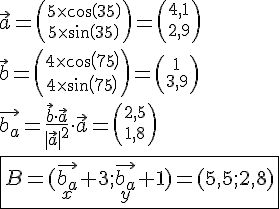 LaTex: \vec{a}={5 \times cos(35) \choose 5 \times sin(35)} = {4,1 \choose 2,9}\\ \vec{b}={4 \times cos(75) \choose 4 \times sin(75)} = {1 \choose 3,9}\\ \vec{b_a} = \frac{\vec{b}\cdot\vec{a}}{|\vec{a}|^2}\cdot\vec{a} = {2,5 \choose 1,8}\\ \fbox{B = (\vec{b_a}_x+3;\vec{b_a}_y+1)=(5,5;2,8)}