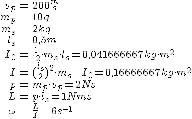 LaTex: \begin{eqnarray} v_p &=& 200 \frac{m}{s}\\ m_p &=& 10g\\ m_s &=& 2 kg\\ l_s &=& 0,5 m\\ I_0 &=&\frac{1}{12}\cdot m_s\cdot l_s = 0,041666667 kg\cdot m^2\\ I &=& (\frac{l_s}{2})^2\cdot m_s + I_0 = 0,16666667 kg\cdot m^2\\ p &=& m_p\cdot v_p = 2 Ns\\ L &=& p\cdot l_s = 1 Nms\\ \omega &=& \frac{L}{I} = 6 s^{-1}\\ \end{eqnarray}