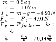LaTex: \begin{eqnarray} m &=& 0,5 kg\\ x &=& -0,07m\\ F_t &=& m\cdot -g = -4,91 N\\ F_n &=& -F_t = 4,91 N\\ F_n &=& F_{fjeder} = -k\cdot x\\ &\Downarrow&\\ k &=& -\frac{F_n}{x} = 70,14 \frac{N}{m}\\ \end{eqnarray}