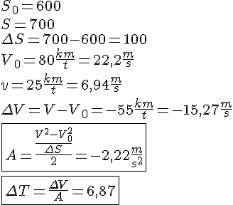 LaTex: S_0 = 600\\ S = 700\\ \Delta S = 700 - 600 = 100\\ V_0 = 80 \frac{km}{t} = 22,2 \frac{m}{s}\\ v = 25 \frac{km}{t} = 6,94 \frac{m}{s}\\ \Delta V = V-V_0 = -55 \frac{km}{t} = -15,27 \frac{m}{s}\\ \\ \fbox{A = \frac{\frac{V^2-V_0^2}{\Delta S}}{2} = -2,22 \frac{m}{s^2}}\\ \\ \fbox{\Delta T = \frac{\Delta V}{A} = 6,87}