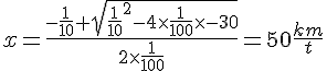 LaTex: x=\frac{-\frac{1}{10}+sqrt{\frac{1}{10}^2-4\times \frac{1}{100}\times -30}}{2\times\frac{1}{100}} = 50 \frac{km}{t}