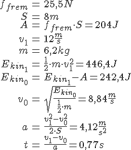 LaTex: \begin{eqnarray} f_{frem} &=& 25,5 N\\ S &=& 8 m\\ A &=& f_{frem}\cdot S = 204J\\ v_1 &=& 12\frac{m}{s}\\ m &=& 6,2 kg\\ E_{kin_1} &=& \frac{1}{2}\cdot m\cdot v_1^2 = 446,4 J\\ E_{kin_0} &=& E_{kin_1} - A = 242,4J\\ v_0 &=& \sqrt{\frac{E_{kin_0}}{\frac{1}{2}\cdot m}} =  8,84 \frac{m}{s}\\ a &=& \frac{v_1^2-v_0^2}{2 \cdot S} = 4,12\frac{m}{s^2}\\ t &=& \frac{v_1-v_0}{a} = 0,77s  \end{eqnarray}