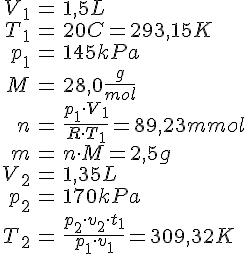 LaTex: \begin{eqnarray} V_1 &=& 1,5 L\\ T_1 &=& 20 C = 293,15 K\\ p_1 &=& 145 kPa\\ M &=& 28,0 \frac{g}{mol}\\ n &=& \frac{p_1 \cdot V_1}{R\cdot T_1} = 89,23 mmol\\ m &=& n \cdot M = 2,5 g\\ V_2 &=& 1,35 L\\ p_2 &=& 170 kPa\\ T_2 &=& \frac{p_2\cdot v_2\cdot t_1}{p_1\cdot v_1} = 309,32 K\\ \end{eqnarray}