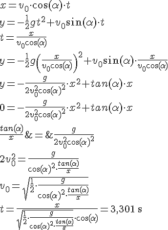 LaTex: x = v_0\cdot\cos(\alpha)\cdot t\\ y = -\frac{1}{2}gt^2+v_0\sin(\alpha)\cdot t\\ t = \frac{x}{v_0\cos(\alpha)}\\ y = -\frac{1}{2}g\left(\frac{x}{v_0\cos(\alpha)}\right)^2+v_0\sin(\alpha)\cdot \frac{x}{v_0\cos(\alpha)}\\ y = -\frac{g}{2v_0^2\cos(\alpha)^2} \cdot x^2+ tan(\alpha)\cdot x\\ 0 = -\frac{g}{2v_0^2\cos(\alpha)^2} \cdot x^2+ tan(\alpha)\cdot x\\ \frac{tan(\alpha)}{x} &=& \frac{g}{2v_0^2\cos(\alpha)^2}\\ 2v_0^2 = \frac{g}{\cos(\alpha)^2\cdot\frac{tan(\alpha)}{x}}  \\ v_0 = \sqrt{\frac{1}{2}\cdot\frac{g}{\cos(\alpha)^2\cdot\frac{tan(\alpha)}{x}}}\\ t = \frac{x}{\sqrt{\frac{1}{2}\cdot\frac{g}{\cos(\alpha)^2\cdot\frac{tan(\alpha)}{x}}}\cdot\cos(\alpha)}=3,301\ \textrm{s}