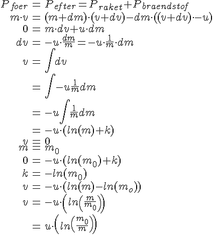 LaTex: \begin{eqnarray} P_{foer} &=& P_{efter} = P_{raket} + P_{braendstof}\\ m\cdot v &=& (m+dm)\cdot (v+dv)-dm\cdot ((v+dv)\cdot -u)\\ 0 &=& m\cdot dv+u\cdot dm\\ dv &=& -u\cdot \frac{dm}{m}=-u\cdot \frac{1}{m}\cdot dm\\ v&=&\int dv\\ &=&\int -u\frac{1}{m}dm\\ &=& -u\int\frac{1}{m}dm\\ &=&-u\cdot(ln(m)+k)\\ v &=& 0\\ m &=& m_0\\ 0 &=& -u\cdot (ln(m_0)+k)\\ k &=& -ln(m_0)\\ v &=& -u\cdot (ln(m)-ln(m_o))\\ v &=& -u\cdot \left(ln\left(\frac{m}{m_0}\right)\right)\\ &=& u\cdot \left(ln\left(\frac{m_0}{m}\right)\right)\\ \end{eqnarray}