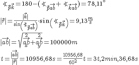 LaTex: \angle_{\vec{p}\vec{k}} = 180-(\angle_{\vec{p}\vec{ab}}+\angle_{\vec{k}\vec{ab}}) = 78,11^\circ\\ |\vec{r}| = \frac{|\vec{k}|}{sin(\angle_{\vec{p}\vec{ab}})}\cdot sin(\angle_{\vec{p}\vec{k}}) = 9,13 \frac{m}{s}\\ |\vec{ab}| = \sqrt{\vec{ab}_x^2+\vec{ab}_y^2} = 100000 m\\ t = \frac{|\vec{ab}|}{|\vec{r}|} = 10956,68 s = \frac{10956,68}{60^2} t = 3t,2min,36,68s\\