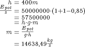 LaTex: \begin{eqnarray} h &=& 400m\\ \frac{E_{pot}}{s} &=& 50000000\cdot (1+1-0,85)\\ &=& 57500000\\ &=& h\cdot g\cdot m\\ m &=& \frac{E_{pot}}{g\cdot h}\\ &=& 14638,49 \frac{kg}{s} \end{eqnarray}