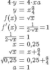 LaTex: \begin{eqnarray} 4\cdot y &=& 4\cdot x  a\\ y &=& x  \frac{a}{4}\\  f(x) &=& \sqrt{x}\\ f'(x) &=& \frac{1}{2\cdot \sqrt{x}} = 1\\ \frac{1}{2\cdot \sqrt{x}} &=& 1\\ x &=& 0,25\\  \sqrt{x} &=& x + \frac{a}{4}\\ \sqrt{0,25} &=& 0,25 + \frac{a}{4}\\ a &=& 1\\ \end{eqnarray}