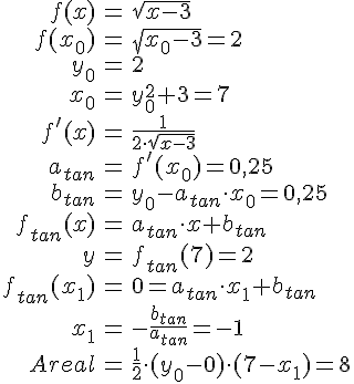 LaTex: \begin{eqnarray} f(x) &=& \sqrt{x-3}\\ f(x_0) &=& \sqrt{x_0-3} = 2\\ y_0 &=& 2\\ x_0 &=& y_0^2+3 = 7\\ f'(x) &=& \frac{1}{2\cdot \sqrt{x-3}}\\ a_{tan} &=& f'(x_0) = 0,25\\ b_{tan} &=& y_0-a_{tan}\cdot x_0 = 0,25\\ f_{tan}(x) &=& a_{tan}\cdot x +b_{tan}\\ y &=& f_{tan}(7) = 2\\ f_{tan}(x_1) &=& 0 = a_{tan}\cdot x_1 +b_{tan}\\ x_1 &=& -\frac{b_{tan}}{a_{tan}} = -1\\ Areal &=& \frac{1}{2}\cdot(y_0-0)\cdot (7-x_1) = 8\\ \end{eqnarray}