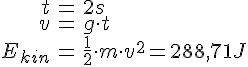 LaTex: \begin{eqnarray} t &=& 2 s\\ v &=& g \cdot t\\ E_{kin} &=& \frac{1}{2}\cdot m\cdot v^2 = 288,71 J\\ \end{eqnarray}