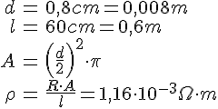 LaTex: \begin{eqnarray} d &=& 0,8 cm = 0,008 m\\ l &=& 60 cm = 0,6 m\\ A &=& \left(\frac{d}{2}\right)^2\cdot\pi\\ \rho &=& \frac{R\cdot A}{l} = 1,16 \cdot 10^{-3} \Omega\cdot m\\ \end{eqnarray}