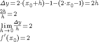 LaTex: \Delta y = 2\cdot (x_0+h)-1 -(2\cdot x_0 -1) = 2h\\ \frac{2h}{h} = 2\\ \lim_{h\to 0}\frac{\Delta y}{h} = 2\\ f'(x_0) = 2\\