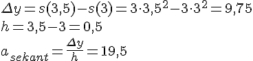 LaTex: \Delta y = s(3,5)-s(3) = 3\cdot 3,5^2-3\cdot 3^2 = 9,75\\ h = 3,5-3 = 0,5\\ a_{sekant} = \frac{\Delta y}{h} = 19,5\\