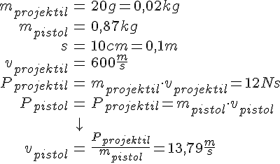 LaTex: \begin{eqnarray} m_{projektil} &=& 20g = 0,02 kg\\ m_{pistol} &=& 0,87 kg\\ s &=& 10 cm = 0,1 m\\ v_{projektil} &=& 600 \frac{m}{s}\\ P_{projektil} &=& m_{projektil}\cdot v_{projektil} = 12 Ns\\ P_{pistol} &=& P_{projektil} = m_{pistol} \cdot v_{pistol}\\ &\downarrow &\\ v_{pistol} &=& \frac{P_{projektil}}{m_{pistol}} = 13,79 \frac{m}{s}\\ \end{eqnarray}