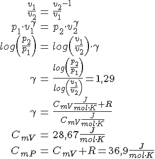 LaTex: \begin{eqnarray} \frac{v_1}{v_2} &=& \frac{v_2}{v_1}^{-1}\\ p_1 \cdot v_1^{\gamma} &=& p_2 \cdot v_2^{\gamma}\\ log\left ( \frac{p_2}{p_1}\right ) &=&  log\left( \frac{v_1}{v_2} \right) \cdot\gamma\\ \gamma &=& \frac{log\left(\frac{p_2}{p_1}\right)}{log\left(\frac{v_1}{v_2}\right)} = 1,29\\ \gamma &=& \frac{C_{mV} \frac{J}{mol\cdot K} + R}{C_{mV} \frac{J}{mol\cdot K}}\\ C_{mV} &=& 28,67 \frac{J}{mol\cdot K}\\ C_{mP} &=& C_{mV} + R = 36,9 \frac{J}{mol\cdot K}\\ \end{eqnarray}