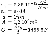 LaTex: \begin{eqnarray} \epsilon_0 &=& 8,85\cdot 10^{-12} \frac{C^2}{Nm^2}\\ \epsilon_v &=& \epsilon_0\cdot 14\\ d &=& 1 nm\\ A &=& 1,2\cdot 10^4 m^2\\ C &=& \frac{A \cdot \epsilon_v}{d} = 1486,8 F\\ \end{eqnarray}