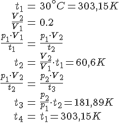 LaTex: \begin{eqnarray} t_1 &=& 30^\circ C = 303,15 K\\ \frac{V_2}{V_1} &=& 0.2\\ \frac{p_1 \cdot V_1}{t_1} &=& \frac{p_1 \cdot V_2}{t_2}\\ t_2 &=& \frac{V_2}{V_1} \cdot t_1 = 60,6 K\\ \frac{p_1 \cdot V_2}{t_2} &=& \frac{p_2 \cdot V_2}{t_3}\\ t_3 &=& \frac{p_2}{p_1} \cdot t_2 = 181,89 K\\ t_4 &=& t_1 = 303,15 K\\ \end{eqnarray}
