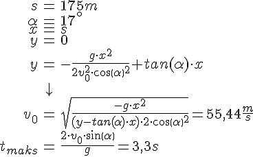 LaTex: \begin{eqnarray} s &=& 175 m\\ \alpha &=& 17^\circ\\ x &=& s\\ y &=& 0\\ y &=& -\frac{g \cdot x^{2} }{2v^{2}_{0} \cdot cos( \alpha )^{2} }+tan( \alpha ) \cdot x\\ &\downarrow &\\ v_0 &=& \sqrt{ \frac{ -g\cdot x^2}{(y-tan( \alpha ) \cdot x) \cdot 2 \cdot cos( \alpha )^2}} = 55,44 \frac{m}{s}\\ t_{maks} &=& \frac{2\cdot v_0 \cdot sin( \alpha )}{g} = 3,3 s\\ \end{eqnarray}