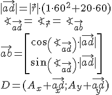 LaTex: |\vec{ad}| = |\vec{r}|\cdot (1\cdot 60^2+20\cdot 60)\\ \angle_{\vec{ad}} = \angle_{\vec{r}} = \angle_{\vec{ab}}\\ \vec{ab} = \begin{bmatrix}cos(\angle_{\vec{ad}})\cdot |\vec{ad}| \\ sin(\angle_{\vec{ad}})\cdot |\vec{ad}|\end{bmatrix}\\ D = (A_x+\vec{ad}_x;A_y+\vec{ad}_y)\\